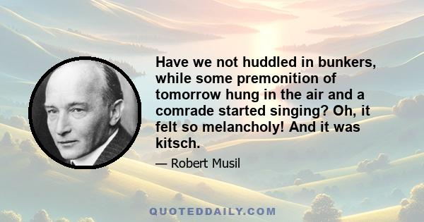 Have we not huddled in bunkers, while some premonition of tomorrow hung in the air and a comrade started singing? Oh, it felt so melancholy! And it was kitsch.