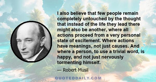 I also believe that few people remain completely untouched by the thought that instead of the life they lead there might also be another, where all actions proceed from a very personal state of excitement. Where actions 