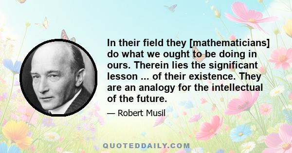 In their field they [mathematicians] do what we ought to be doing in ours. Therein lies the significant lesson ... of their existence. They are an analogy for the intellectual of the future.