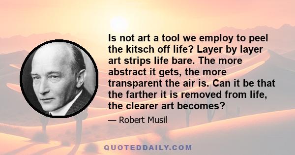 Is not art a tool we employ to peel the kitsch off life? Layer by layer art strips life bare. The more abstract it gets, the more transparent the air is. Can it be that the farther it is removed from life, the clearer