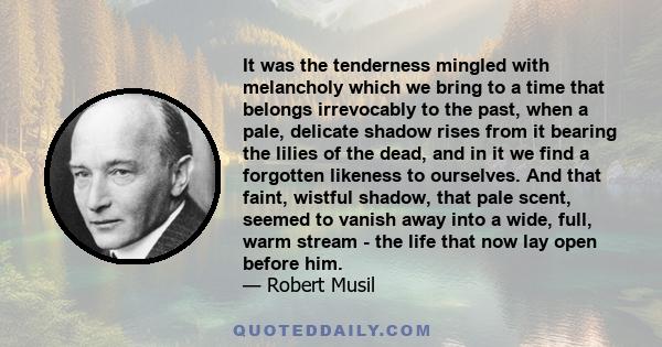 It was the tenderness mingled with melancholy which we bring to a time that belongs irrevocably to the past, when a pale, delicate shadow rises from it bearing the lilies of the dead, and in it we find a forgotten