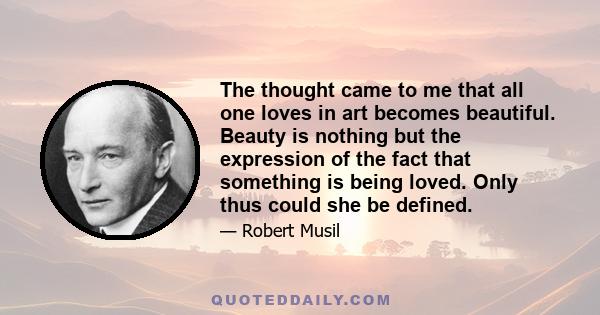 The thought came to me that all one loves in art becomes beautiful. Beauty is nothing but the expression of the fact that something is being loved. Only thus could she be defined.