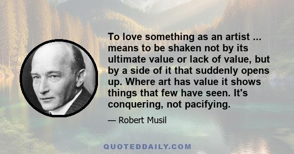 To love something as an artist ... means to be shaken not by its ultimate value or lack of value, but by a side of it that suddenly opens up. Where art has value it shows things that few have seen. It's conquering, not