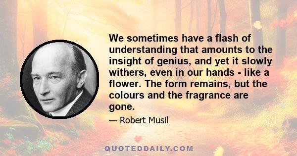 We sometimes have a flash of understanding that amounts to the insight of genius, and yet it slowly withers, even in our hands - like a flower. The form remains, but the colours and the fragrance are gone.