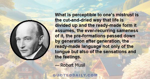 What is perceptible to one’s mistrust is the cut-and-dried way that life is divided up and the ready-made form it assumes, the ever-recurring sameness of it, the pre-formations passed down by generation after