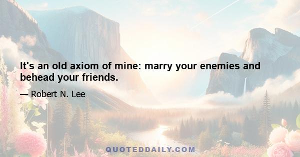 It's an old axiom of mine: marry your enemies and behead your friends.