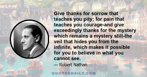 Give thanks for sorrow that teaches you pity; for pain that teaches you courage-and give exceedingly thanks for the mystery which remains a mystery still-the veil that hides you from the infinite, which makes it