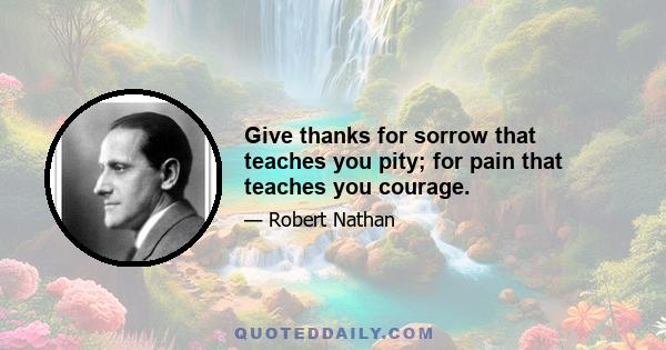 Give thanks for sorrow that teaches you pity; for pain that teaches you courage.