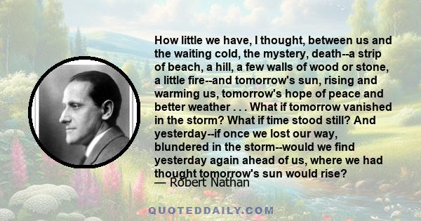 How little we have, I thought, between us and the waiting cold, the mystery, death--a strip of beach, a hill, a few walls of wood or stone, a little fire--and tomorrow's sun, rising and warming us, tomorrow's hope of