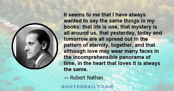 It seems to me that I have always wanted to say the same things in my books: that life is one, that mystery is all around us, that yesterday, today and tomorrow are all spread out in the pattern of eternity, together,