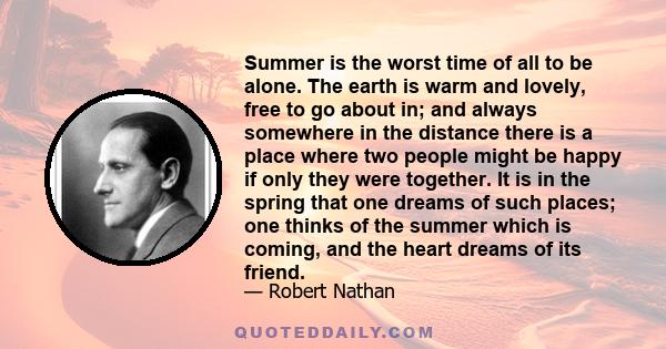 Summer is the worst time of all to be alone. The earth is warm and lovely, free to go about in; and always somewhere in the distance there is a place where two people might be happy if only they were together. It is in