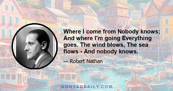 Where I come from Nobody knows; And where I'm going Everything goes. The wind blows, The sea flows - And nobody knows.