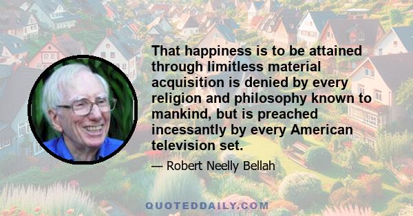 That happiness is to be attained through limitless material acquisition is denied by every religion and philosophy known to mankind, but is preached incessantly by every American television set.