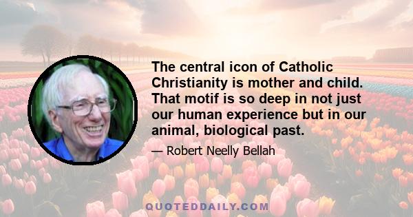 The central icon of Catholic Christianity is mother and child. That motif is so deep in not just our human experience but in our animal, biological past.