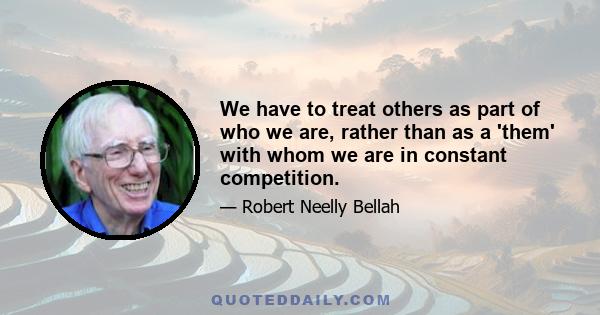 We have to treat others as part of who we are, rather than as a 'them' with whom we are in constant competition.