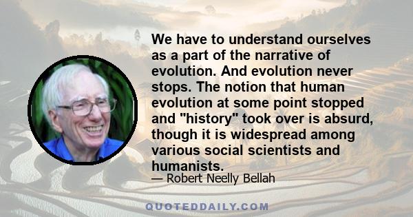 We have to understand ourselves as a part of the narrative of evolution. And evolution never stops. The notion that human evolution at some point stopped and history took over is absurd, though it is widespread among