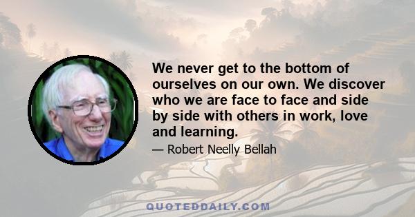 We never get to the bottom of ourselves on our own. We discover who we are face to face and side by side with others in work, love and learning.