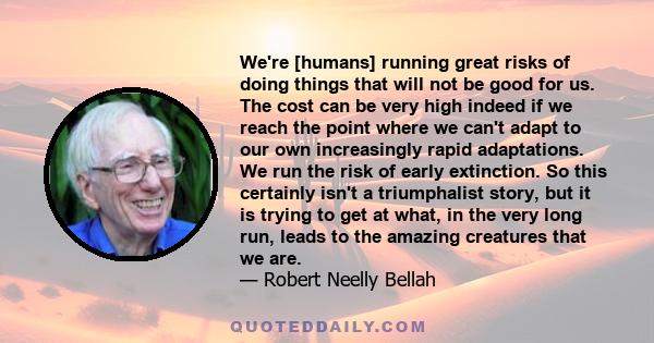 We're [humans] running great risks of doing things that will not be good for us. The cost can be very high indeed if we reach the point where we can't adapt to our own increasingly rapid adaptations. We run the risk of