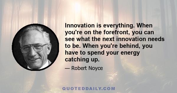 Innovation is everything. When you're on the forefront, you can see what the next innovation needs to be. When you're behind, you have to spend your energy catching up.