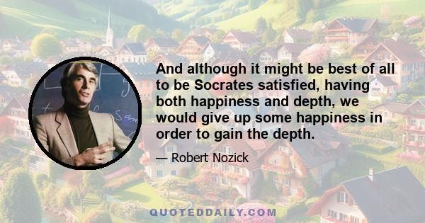 And although it might be best of all to be Socrates satisfied, having both happiness and depth, we would give up some happiness in order to gain the depth.