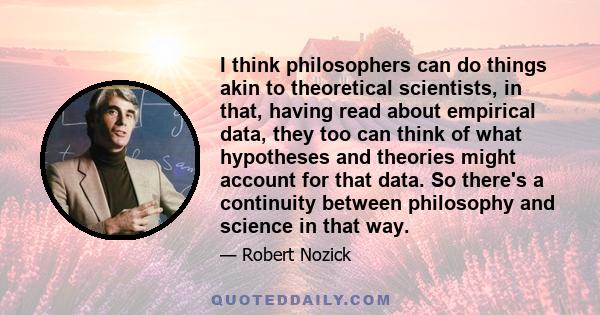 I think philosophers can do things akin to theoretical scientists, in that, having read about empirical data, they too can think of what hypotheses and theories might account for that data. So there's a continuity