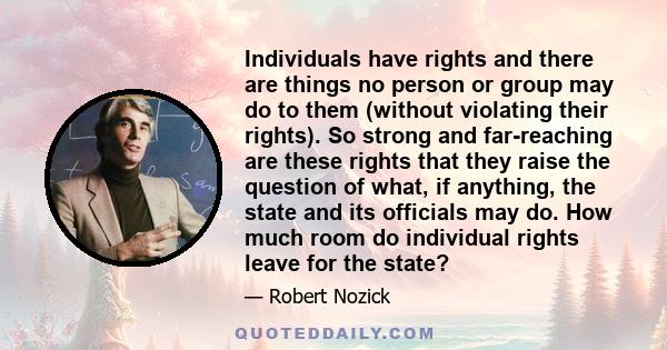 Individuals have rights and there are things no person or group may do to them (without violating their rights). So strong and far-reaching are these rights that they raise the question of what, if anything, the state