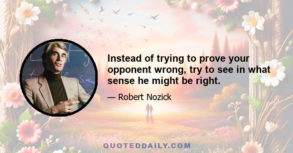 Instead of trying to prove your opponent wrong, try to see in what sense he might be right.