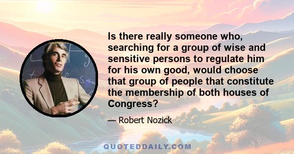 Is there really someone who, searching for a group of wise and sensitive persons to regulate him for his own good, would choose that group of people that constitute the membership of both houses of Congress?