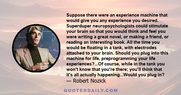 Suppose there were an experience machine that would give you any experience you desired. Superduper neuropsychologists could stimulate your brain so that you would think and feel you were writing a great novel, or