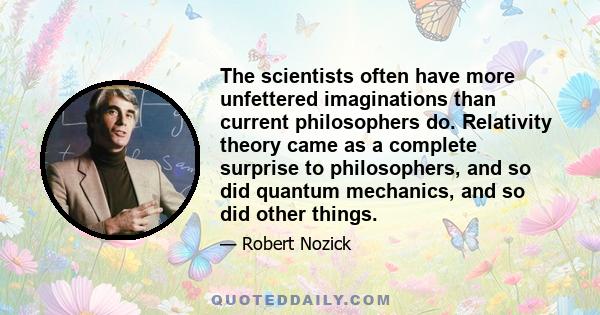 The scientists often have more unfettered imaginations than current philosophers do. Relativity theory came as a complete surprise to philosophers, and so did quantum mechanics, and so did other things.