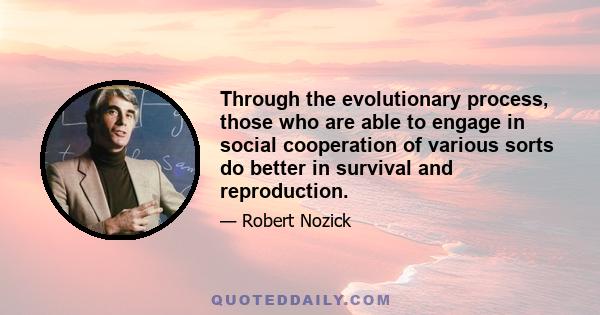 Through the evolutionary process, those who are able to engage in social cooperation of various sorts do better in survival and reproduction.