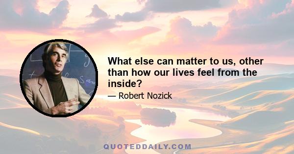 What else can matter to us, other than how our lives feel from the inside?