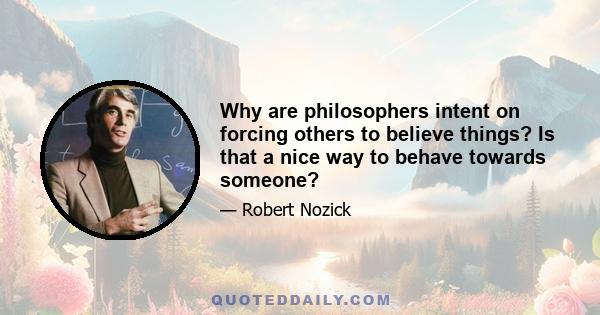 Why are philosophers intent on forcing others to believe things? Is that a nice way to behave towards someone?