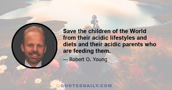 Save the children of the World from their acidic lifestyles and diets and their acidic parents who are feeding them.