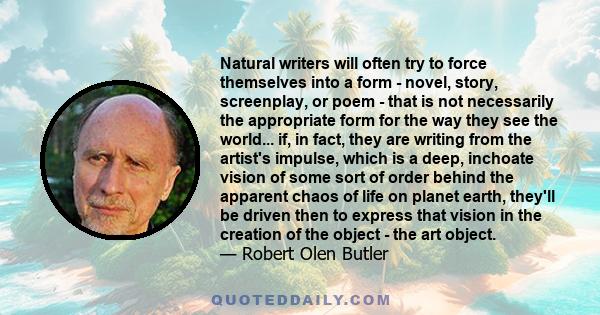 Natural writers will often try to force themselves into a form - novel, story, screenplay, or poem - that is not necessarily the appropriate form for the way they see the world... if, in fact, they are writing from the