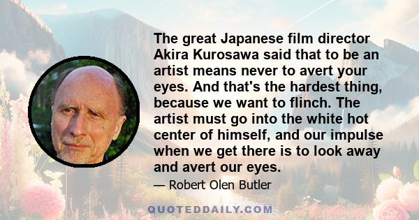 The great Japanese film director Akira Kurosawa said that to be an artist means never to avert your eyes. And that's the hardest thing, because we want to flinch. The artist must go into the white hot center of himself, 