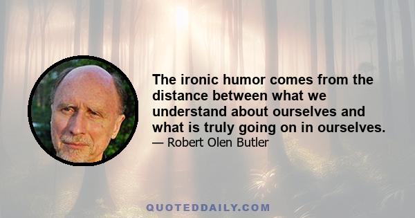 The ironic humor comes from the distance between what we understand about ourselves and what is truly going on in ourselves.