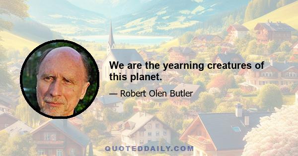 We are the yearning creatures of this planet.