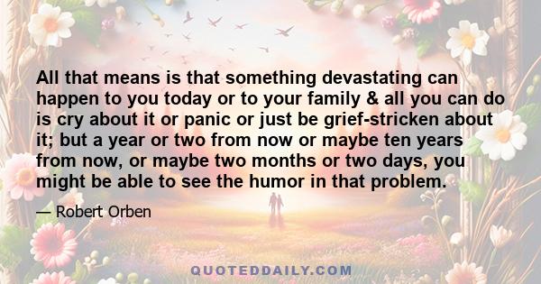 All that means is that something devastating can happen to you today or to your family & all you can do is cry about it or panic or just be grief-stricken about it; but a year or two from now or maybe ten years from