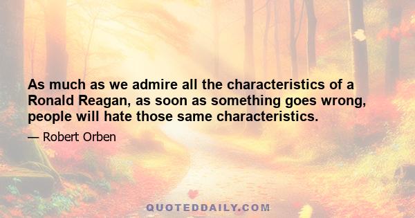 As much as we admire all the characteristics of a Ronald Reagan, as soon as something goes wrong, people will hate those same characteristics.