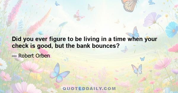 Did you ever figure to be living in a time when your check is good, but the bank bounces?