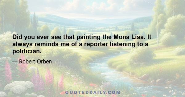 Did you ever see that painting the Mona Lisa. It always reminds me of a reporter listening to a politician.