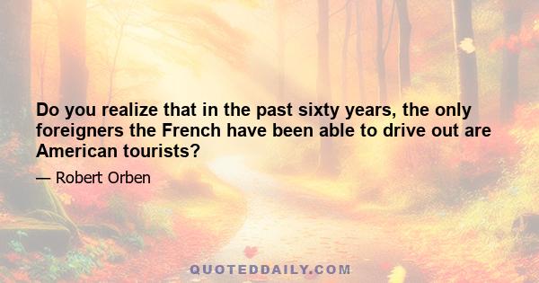 Do you realize that in the past sixty years, the only foreigners the French have been able to drive out are American tourists?