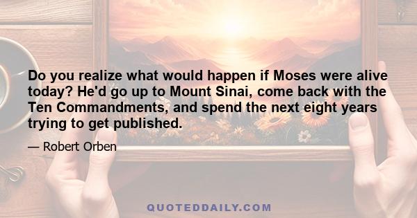 Do you realize what would happen if Moses were alive today? He'd go up to Mount Sinai, come back with the Ten Commandments, and spend the next eight years trying to get published.