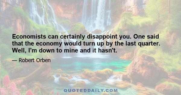 Economists can certainly disappoint you. One said that the economy would turn up by the last quarter. Well, I'm down to mine and it hasn't.