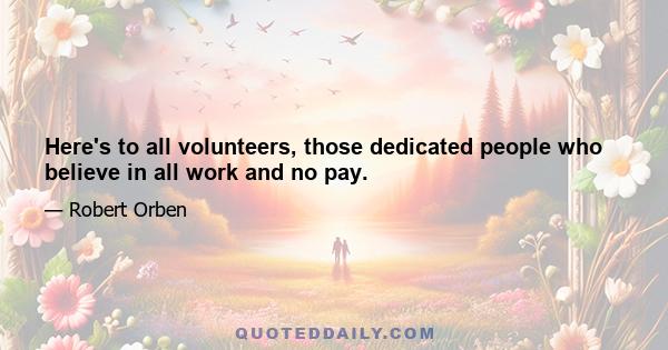 Here's to all volunteers, those dedicated people who believe in all work and no pay.