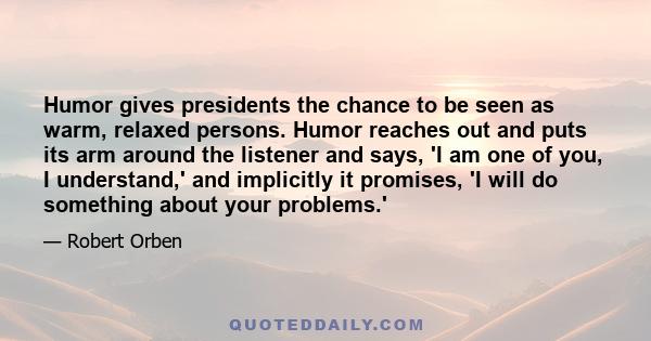 Humor gives presidents the chance to be seen as warm, relaxed persons. Humor reaches out and puts its arm around the listener and says, 'I am one of you, I understand,' and implicitly it promises, 'I will do something