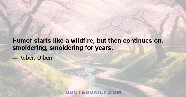 Humor starts like a wildfire, but then continues on, smoldering, smoldering for years.