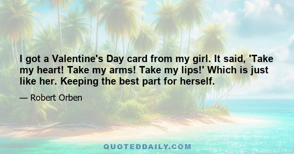 I got a Valentine's Day card from my girl. It said, 'Take my heart! Take my arms! Take my lips!' Which is just like her. Keeping the best part for herself.