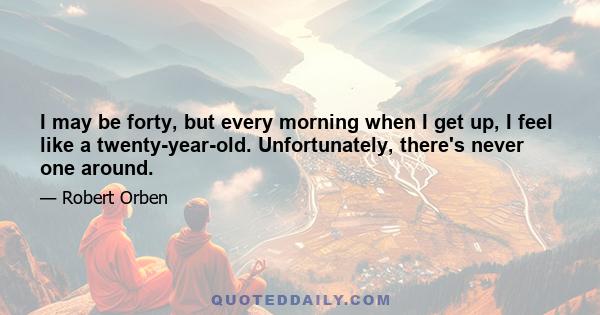 I may be forty, but every morning when I get up, I feel like a twenty-year-old. Unfortunately, there's never one around.